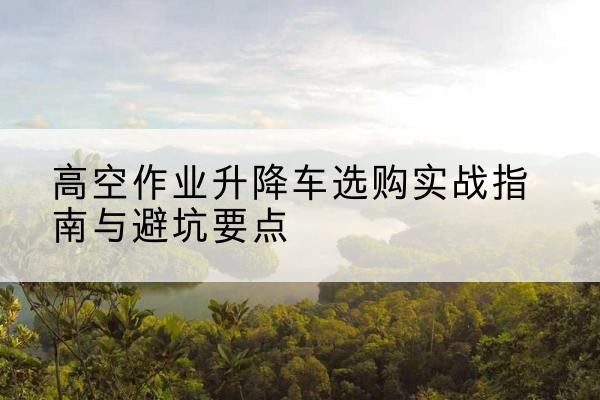 元氏升降车怎么选-高空作业升降车选购实战指南与避坑要点