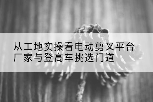 元氏电动剪叉升降平台厂家-从工地实操看电动剪叉平台厂家与登高车挑选门道