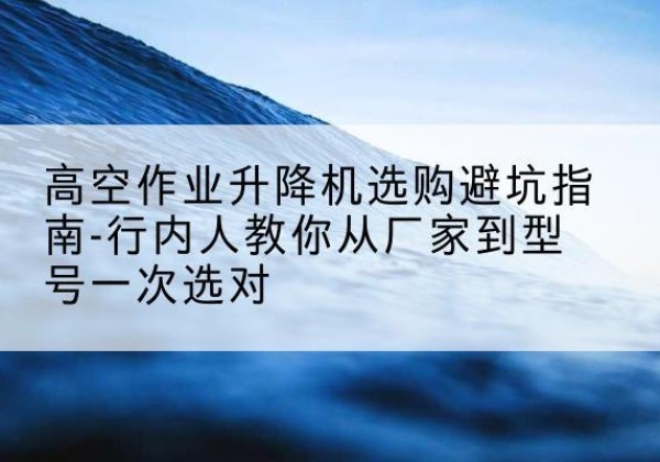 元氏升降平台厂家-高空作业升降机选购避坑指南-行内人教你从厂家到型号一次选对