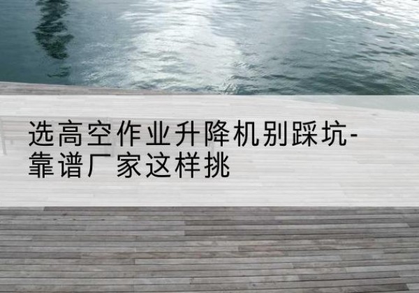 元氏剪叉式升降机厂家-选高空作业升降机别踩坑-靠谱厂家这样挑