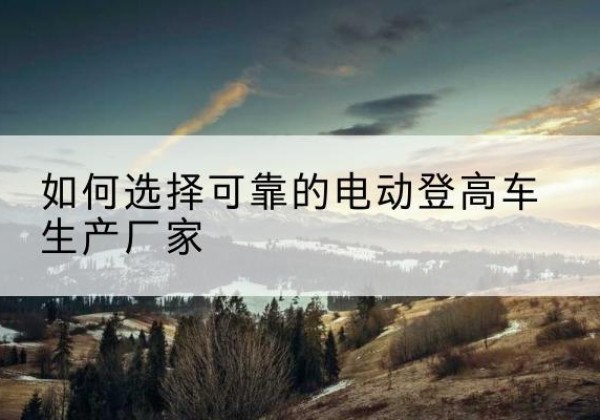 元氏电动登高车厂家-如何选择可靠的电动登高车生产厂家