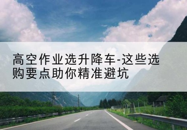 元氏升降车厂家-高空作业选升降车-这些选购要点助你*避坑