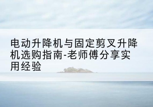 元氏电动升降机怎么选-电动升降机与固定剪叉升降机选购指南-老师傅分享实用经验