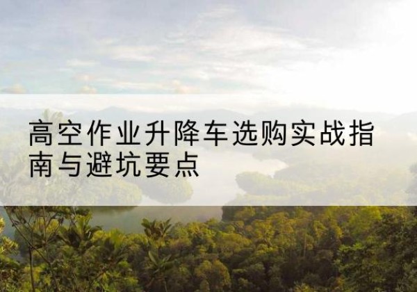 元氏升降车怎么选-高空作业升降车选购实战指南与避坑要点