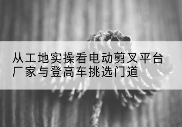 元氏电动剪叉升降平台厂家-从工地实操看电动剪叉平台厂家与登高车挑选门道